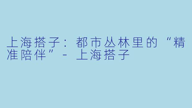 上海搭子：都市丛林里的“精准陪伴”-上海搭子