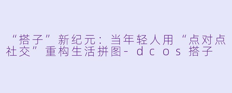 “搭子”新纪元：当年轻人用“点对点社交”重构生活拼图-dcos搭子