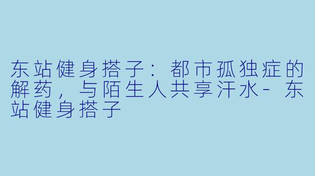 东站健身搭子：都市孤独症的解药，与陌生人共享汗水-东站健身搭子