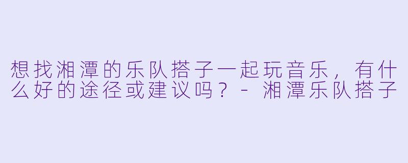 想找湘潭的乐队搭子一起玩音乐，有什么好的途径或建议吗？