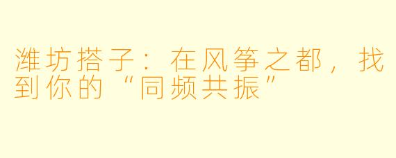 潍坊搭子：在风筝之都，找到你的“同频共振”