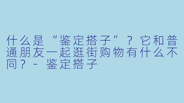 什么是“鉴定搭子”？它和普通朋友一起逛街购物有什么不同？-鉴定搭子