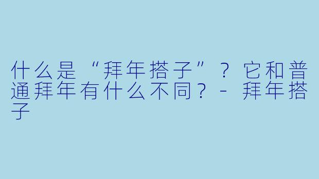 什么是“拜年搭子”?它和普通拜年有什么不同?-拜年搭子
