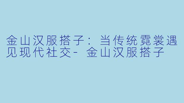 金山汉服搭子：当传统霓裳遇见现代社交-金山汉服搭子