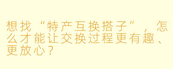 想找“特产互换搭子”，怎么才能让交换过程更有趣、更放心？