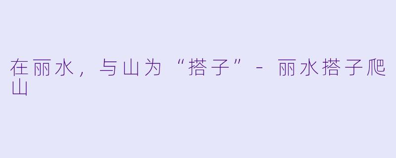 在丽水,与山为“搭子”-丽水搭子爬山