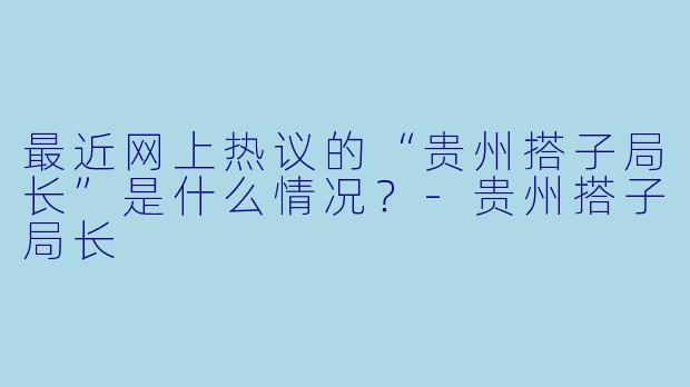 最近网上热议的“贵州搭子局长”是什么情况?-贵州搭子局长