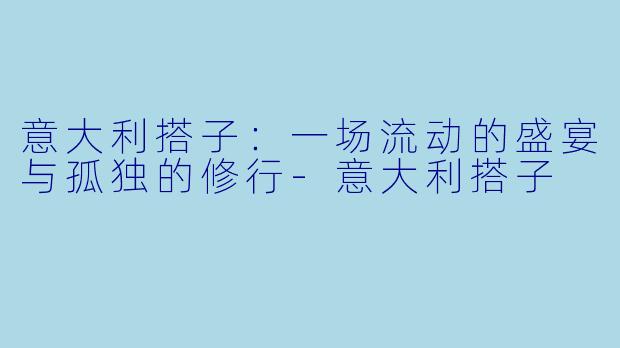 意大利搭子:一场流动的盛宴与孤独的修行-意大利搭子