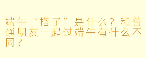 端午“搭子”是什么？和普通朋友一起过端午有什么不同？
