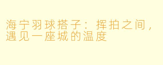 海宁羽球搭子：挥拍之间，遇见一座城的温度