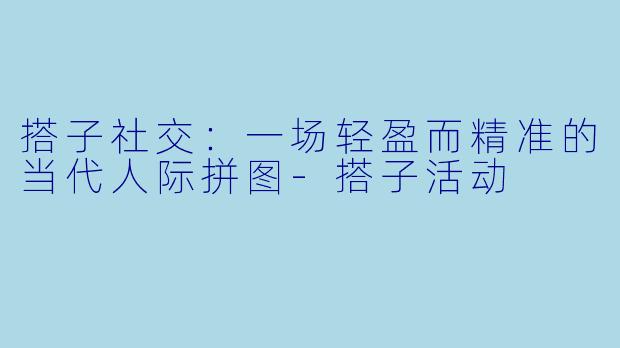 搭子社交：一场轻盈而精准的当代人际拼图-搭子活动