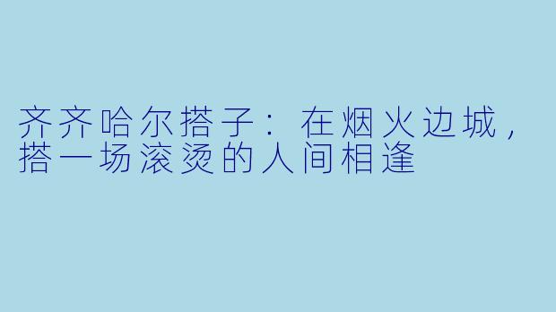 齐齐哈尔搭子：在烟火边城，搭一场滚烫的人间相逢