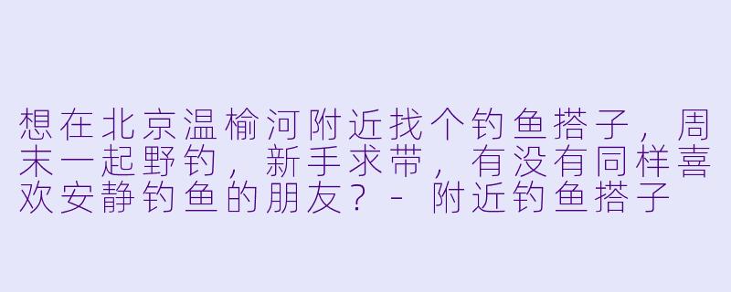 想在北京温榆河附近找个钓鱼搭子，周末一起野钓，新手求带，有没有同样喜欢安静钓鱼的朋友？
