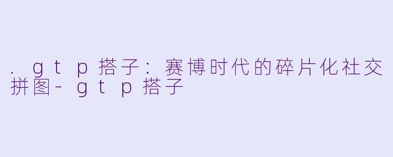 .gtp搭子：赛博时代的碎片化社交拼图-gtp搭子