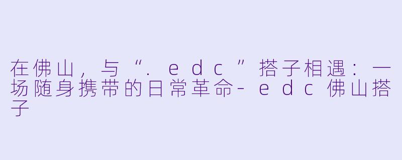 在佛山,与“.edc”搭子相遇:一场随身携带的日常革命-edc佛山搭子