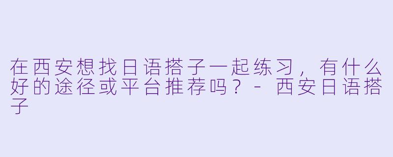 在西安想找日语搭子一起练习，有什么好的途径或平台推荐吗？