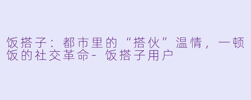 饭搭子：都市里的“搭伙”温情，一顿饭的社交革命