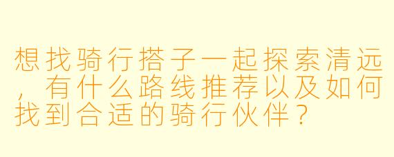 想找骑行搭子一起探索清远，有什么路线推荐以及如何找到合适的骑行伙伴？