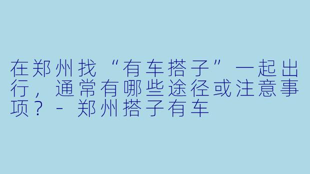 在郑州找“有车搭子”一起出行，通常有哪些途径或注意事项？-郑州搭子有车
