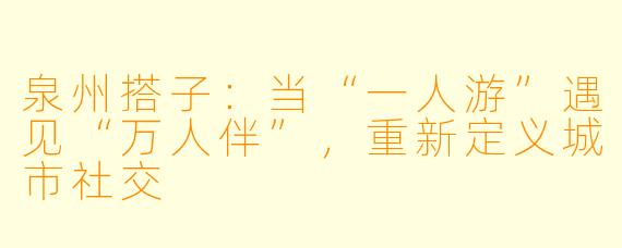 泉州搭子：当“一人游”遇见“万人伴”，重新定义城市社交