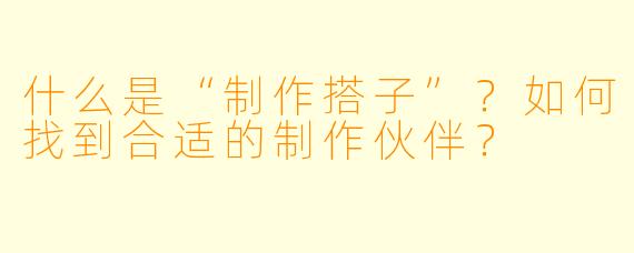 什么是“制作搭子”？如何找到合适的制作伙伴？