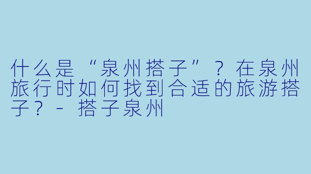 什么是“泉州搭子”？在泉州旅行时如何找到合适的旅游搭子？