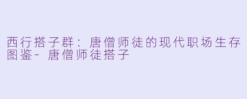 西行搭子群:唐僧师徒的现代职场生存图鉴-唐僧师徒搭子