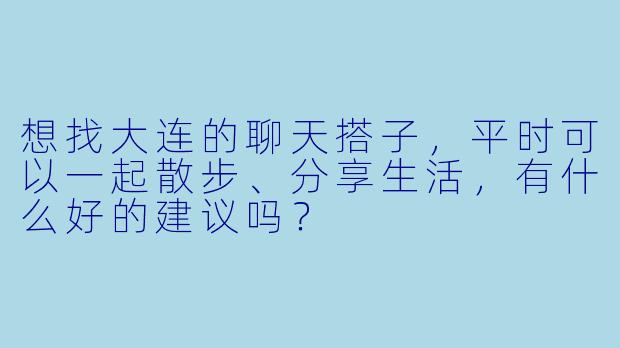 想找大连的聊天搭子，平时可以一起散步、分享生活，有什么好的建议吗？