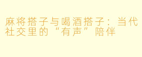 麻将搭子与喝酒搭子：当代社交里的“有声”陪伴