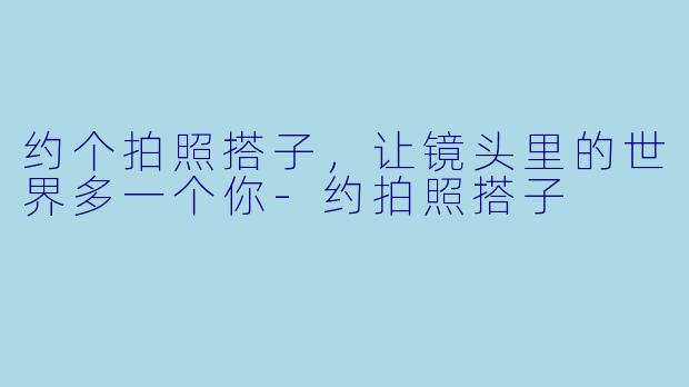 约个拍照搭子，让镜头里的世界多一个你-约拍照搭子