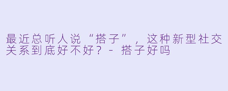 最近总听人说“搭子”，这种新型社交关系到底好不好？