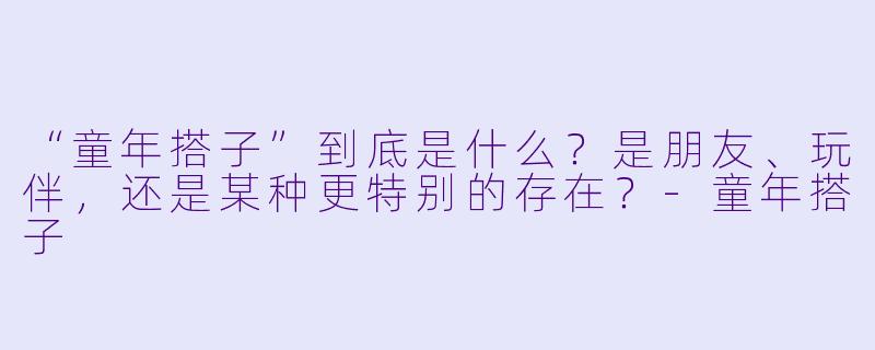 “童年搭子”到底是什么？是朋友、玩伴，还是某种更特别的存在？-童年搭子