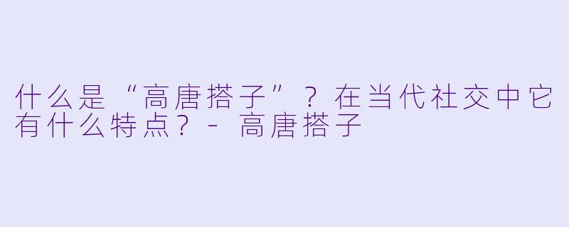 什么是“高唐搭子”？在当代社交中它有什么特点？