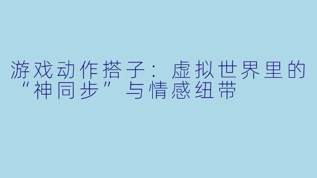 游戏动作搭子：虚拟世界里的“神同步”与情感纽带