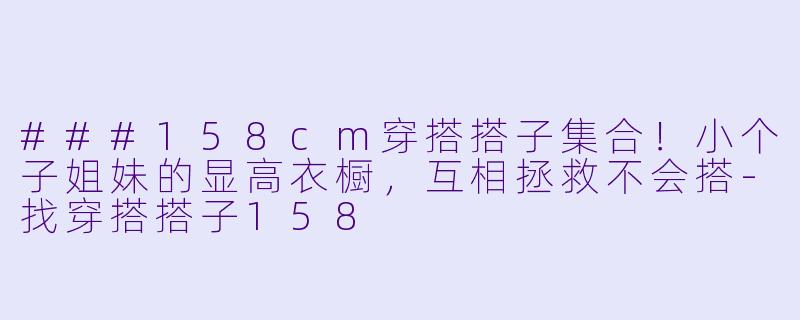 ###158cm穿搭搭子集合！小个子姐妹的显高衣橱，互相拯救不会搭-找穿搭搭子158