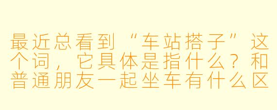 最近总看到“车站搭子”这个词，它具体是指什么？和普通朋友一起坐车有什么区别？