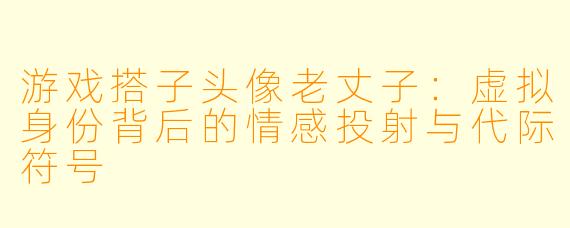 游戏搭子头像老丈子：虚拟身份背后的情感投射与代际符号