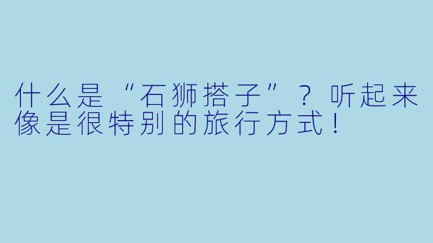 什么是“石狮搭子”？听起来像是很特别的旅行方式！