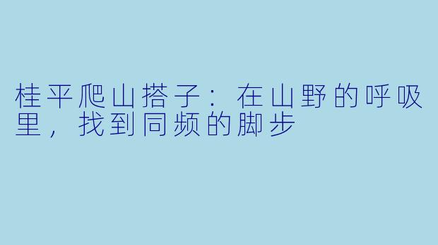 桂平爬山搭子：在山野的呼吸里，找到同频的脚步