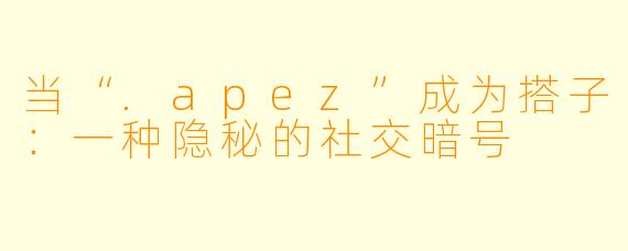 当“.apez”成为搭子:一种隐秘的社交暗号