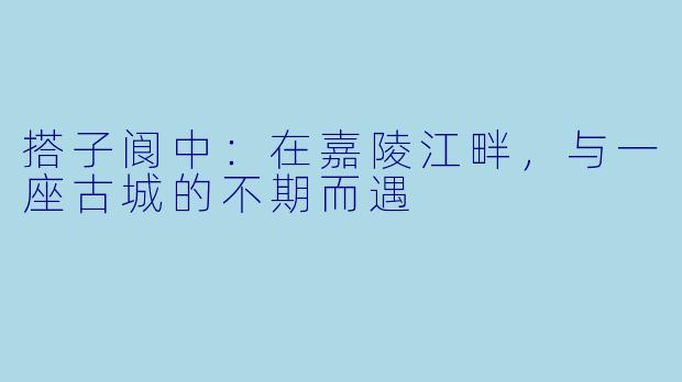 搭子阆中：在嘉陵江畔，与一座古城的不期而遇
