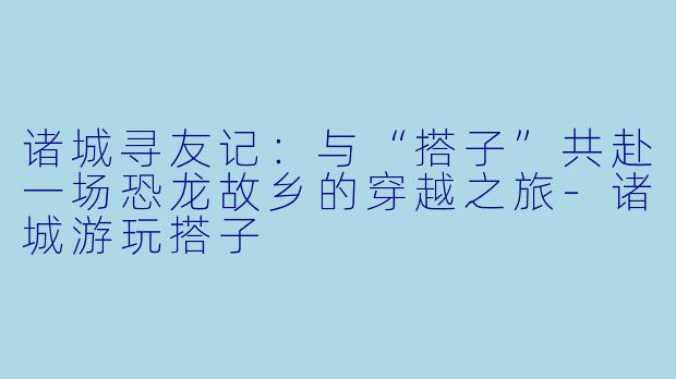 诸城寻友记:与“搭子”共赴一场恐龙故乡的穿越之旅-诸城游玩搭子