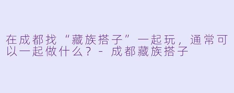 在成都找“藏族搭子”一起玩，通常可以一起做什么？-成都藏族搭子