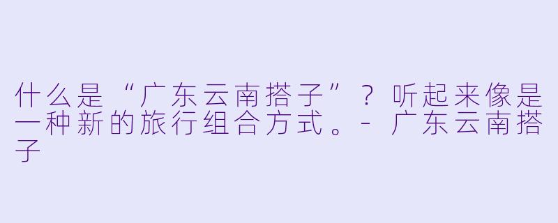 什么是“广东云南搭子”？听起来像是一种新的旅行组合方式。