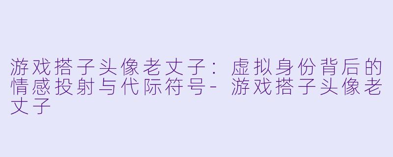 游戏搭子头像老丈子:虚拟身份背后的情感投射与代际符号-游戏搭子头像老丈子