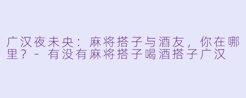 广汉夜未央：麻将搭子与酒友，你在哪里？-有没有麻将搭子喝酒搭子广汉