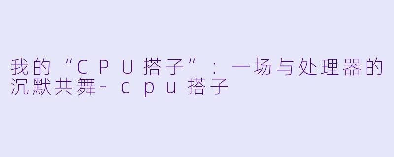 我的“CPU搭子”:一场与处理器的沉默共舞-cpu搭子