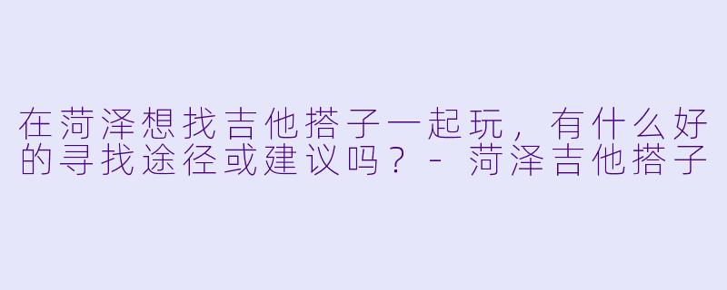 在菏泽想找吉他搭子一起玩，有什么好的寻找途径或建议吗？-菏泽吉他搭子