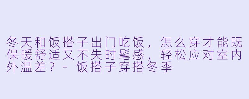 冬天和饭搭子出门吃饭，怎么穿才能既保暖舒适又不失时髦感，轻松应对室内外温差？