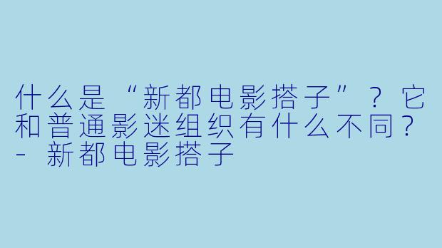 什么是“新都电影搭子”？它和普通影迷组织有什么不同？-新都电影搭子